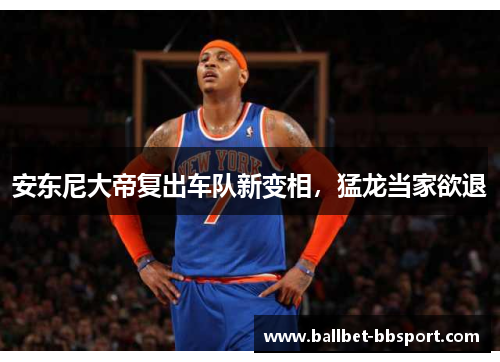 安东尼大帝复出车队新变相，猛龙当家欲退